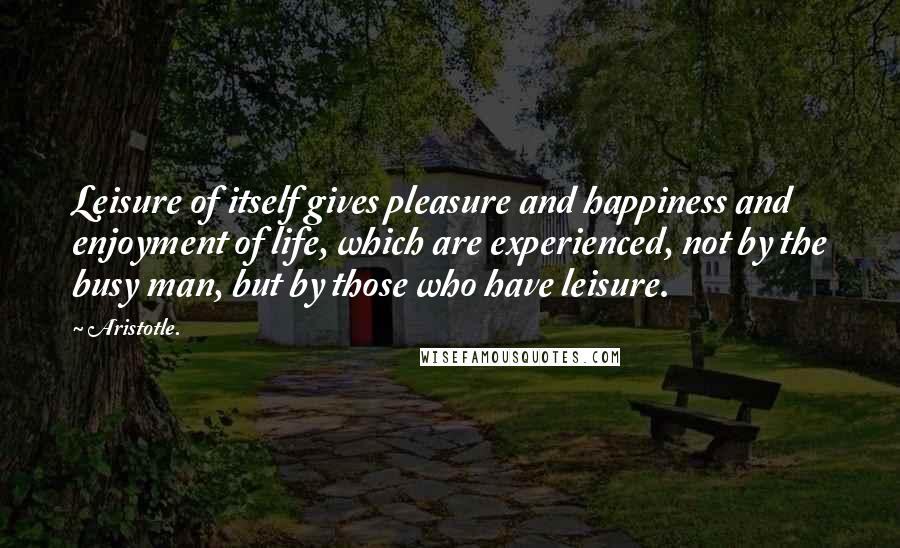 Aristotle. Quotes: Leisure of itself gives pleasure and happiness and enjoyment of life, which are experienced, not by the busy man, but by those who have leisure.