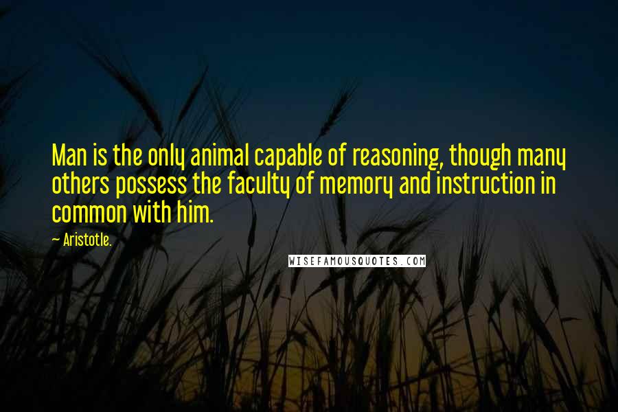 Aristotle. Quotes: Man is the only animal capable of reasoning, though many others possess the faculty of memory and instruction in common with him.