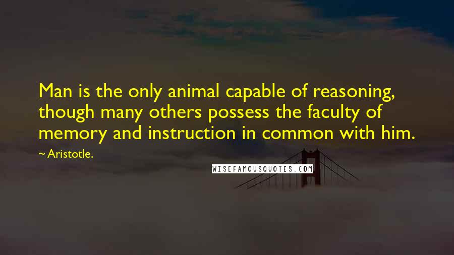 Aristotle. Quotes: Man is the only animal capable of reasoning, though many others possess the faculty of memory and instruction in common with him.