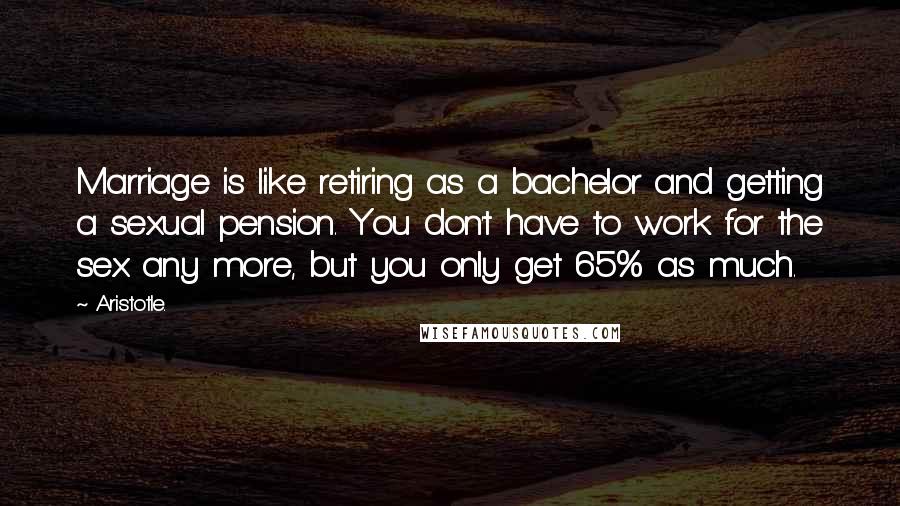 Aristotle. Quotes: Marriage is like retiring as a bachelor and getting a sexual pension. You don't have to work for the sex any more, but you only get 65% as much.