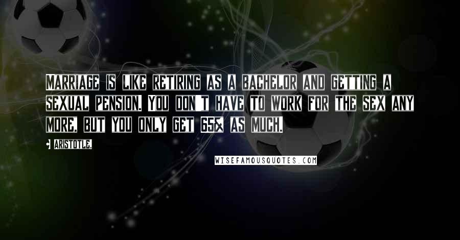 Aristotle. Quotes: Marriage is like retiring as a bachelor and getting a sexual pension. You don't have to work for the sex any more, but you only get 65% as much.