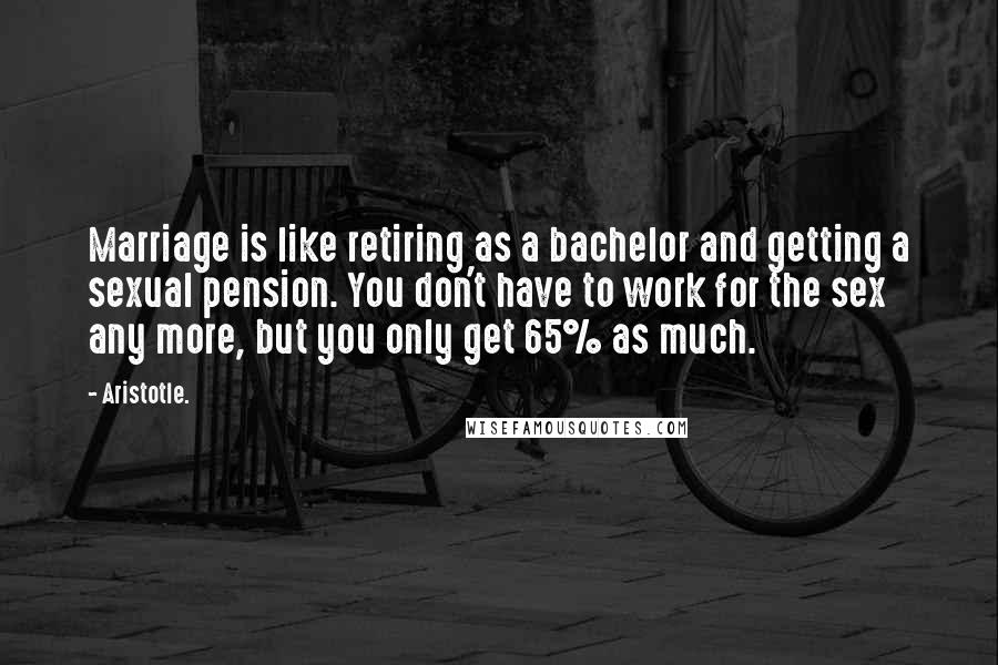Aristotle. Quotes: Marriage is like retiring as a bachelor and getting a sexual pension. You don't have to work for the sex any more, but you only get 65% as much.