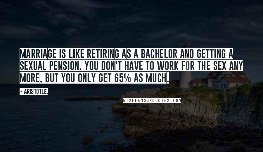 Aristotle. Quotes: Marriage is like retiring as a bachelor and getting a sexual pension. You don't have to work for the sex any more, but you only get 65% as much.