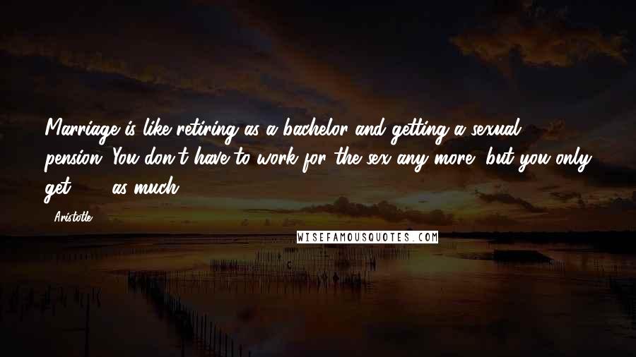 Aristotle. Quotes: Marriage is like retiring as a bachelor and getting a sexual pension. You don't have to work for the sex any more, but you only get 65% as much.