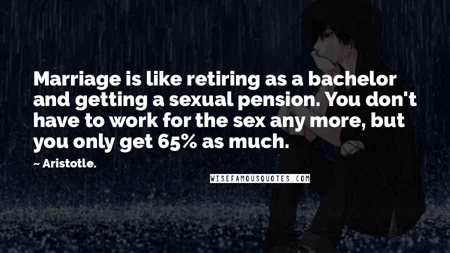 Aristotle. Quotes: Marriage is like retiring as a bachelor and getting a sexual pension. You don't have to work for the sex any more, but you only get 65% as much.