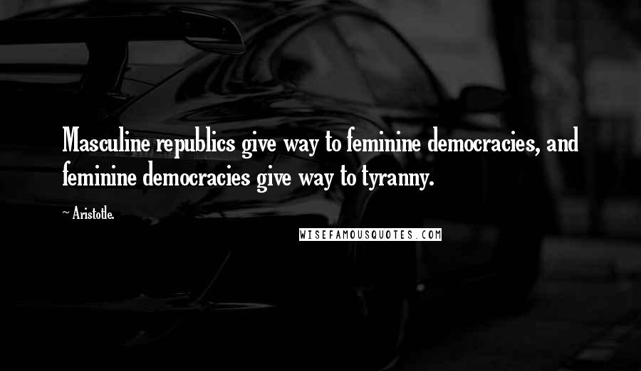 Aristotle. Quotes: Masculine republics give way to feminine democracies, and feminine democracies give way to tyranny.