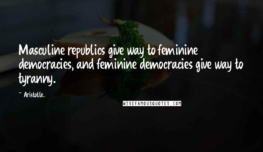 Aristotle. Quotes: Masculine republics give way to feminine democracies, and feminine democracies give way to tyranny.