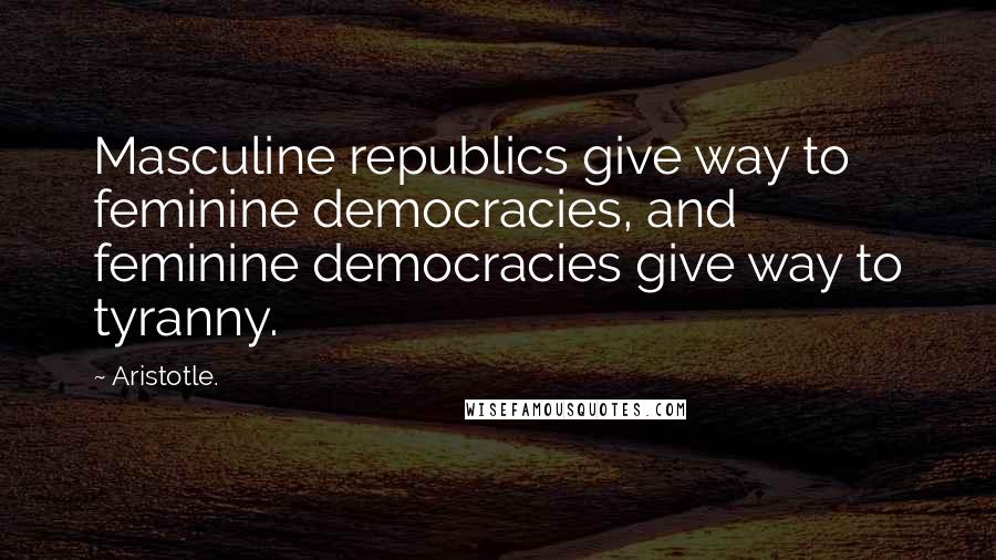 Aristotle. Quotes: Masculine republics give way to feminine democracies, and feminine democracies give way to tyranny.