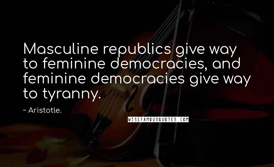 Aristotle. Quotes: Masculine republics give way to feminine democracies, and feminine democracies give way to tyranny.