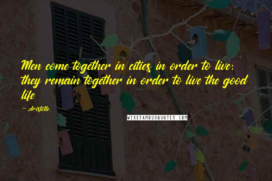 Aristotle. Quotes: Men come together in cities in order to live: they remain together in order to live the good life