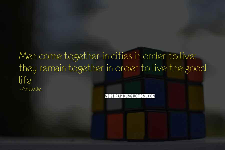 Aristotle. Quotes: Men come together in cities in order to live: they remain together in order to live the good life