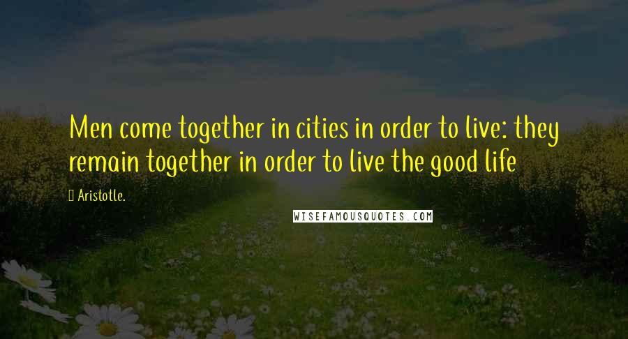 Aristotle. Quotes: Men come together in cities in order to live: they remain together in order to live the good life