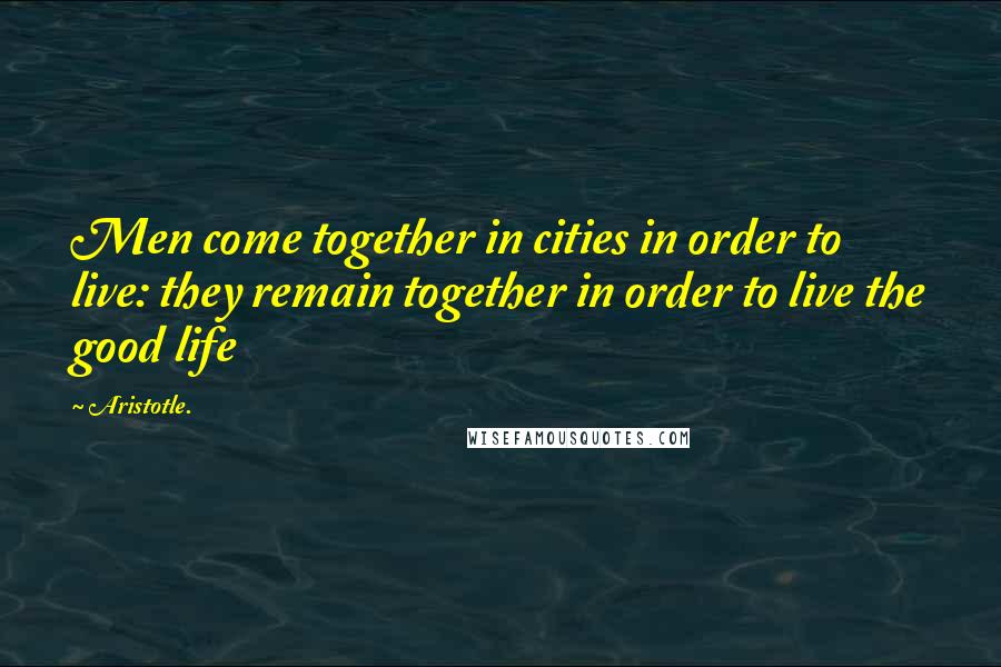 Aristotle. Quotes: Men come together in cities in order to live: they remain together in order to live the good life