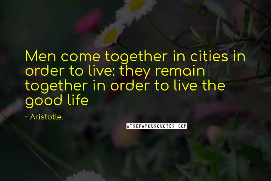 Aristotle. Quotes: Men come together in cities in order to live: they remain together in order to live the good life