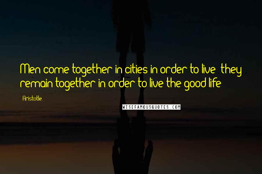 Aristotle. Quotes: Men come together in cities in order to live: they remain together in order to live the good life