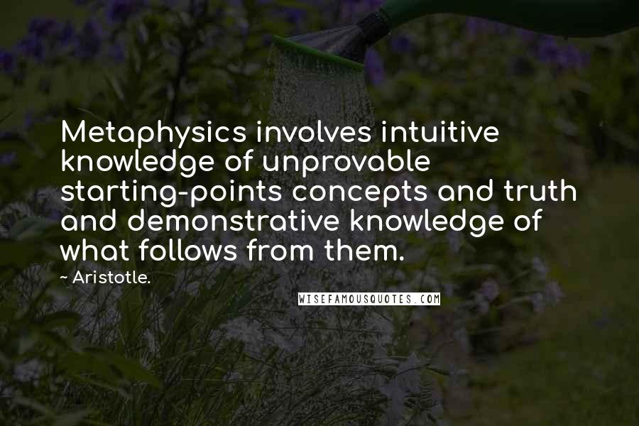 Aristotle. Quotes: Metaphysics involves intuitive knowledge of unprovable starting-points concepts and truth and demonstrative knowledge of what follows from them.