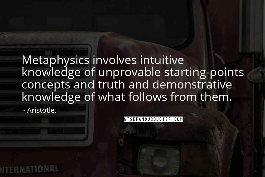 Aristotle. Quotes: Metaphysics involves intuitive knowledge of unprovable starting-points concepts and truth and demonstrative knowledge of what follows from them.