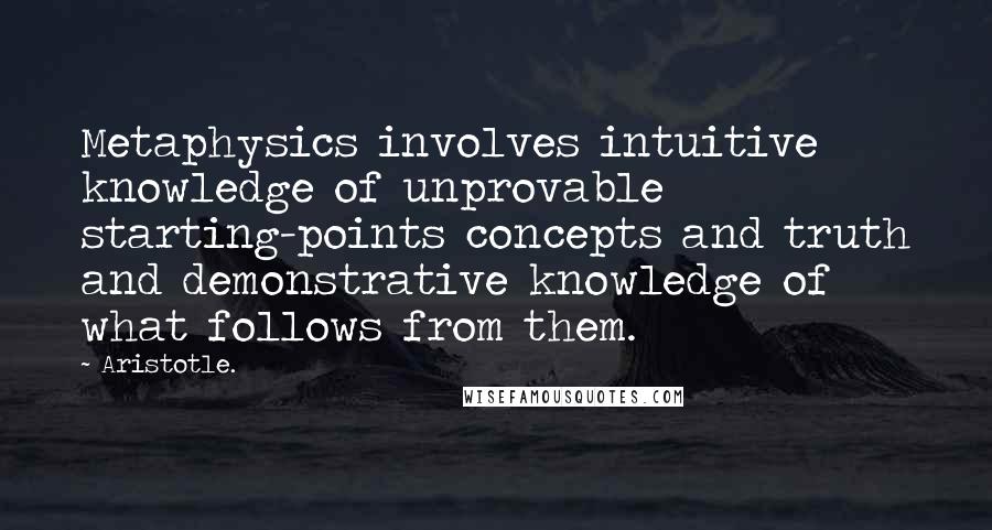 Aristotle. Quotes: Metaphysics involves intuitive knowledge of unprovable starting-points concepts and truth and demonstrative knowledge of what follows from them.