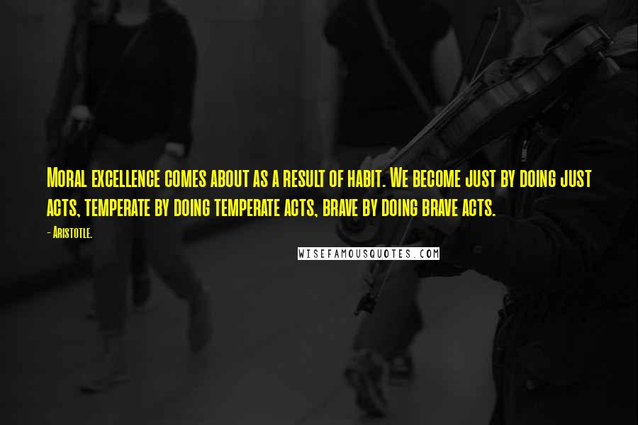 Aristotle. Quotes: Moral excellence comes about as a result of habit. We become just by doing just acts, temperate by doing temperate acts, brave by doing brave acts.