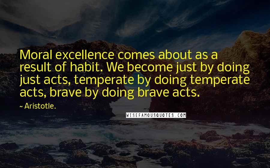 Aristotle. Quotes: Moral excellence comes about as a result of habit. We become just by doing just acts, temperate by doing temperate acts, brave by doing brave acts.