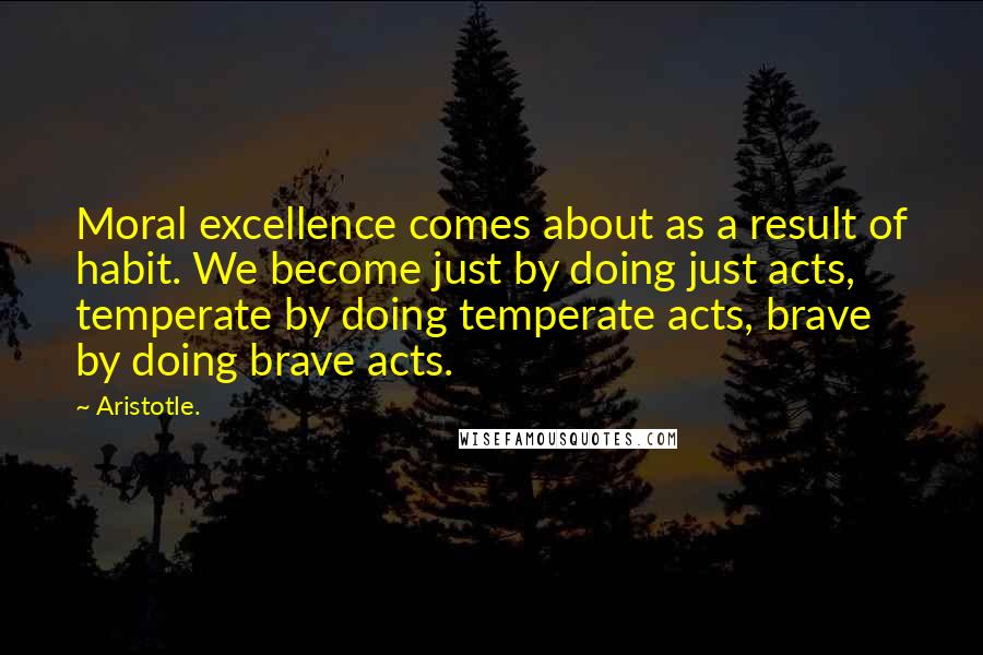 Aristotle. Quotes: Moral excellence comes about as a result of habit. We become just by doing just acts, temperate by doing temperate acts, brave by doing brave acts.
