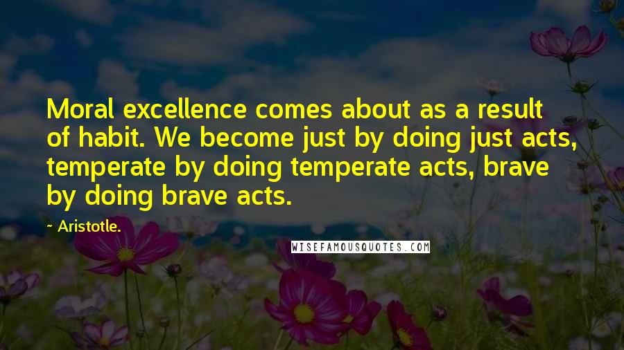 Aristotle. Quotes: Moral excellence comes about as a result of habit. We become just by doing just acts, temperate by doing temperate acts, brave by doing brave acts.