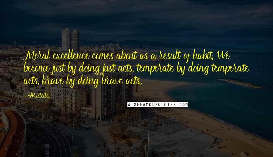 Aristotle. Quotes: Moral excellence comes about as a result of habit. We become just by doing just acts, temperate by doing temperate acts, brave by doing brave acts.