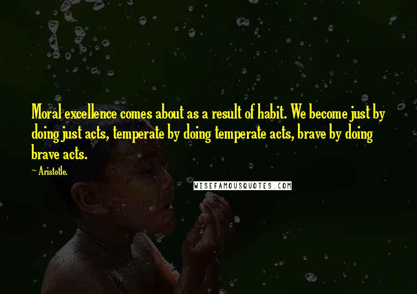 Aristotle. Quotes: Moral excellence comes about as a result of habit. We become just by doing just acts, temperate by doing temperate acts, brave by doing brave acts.