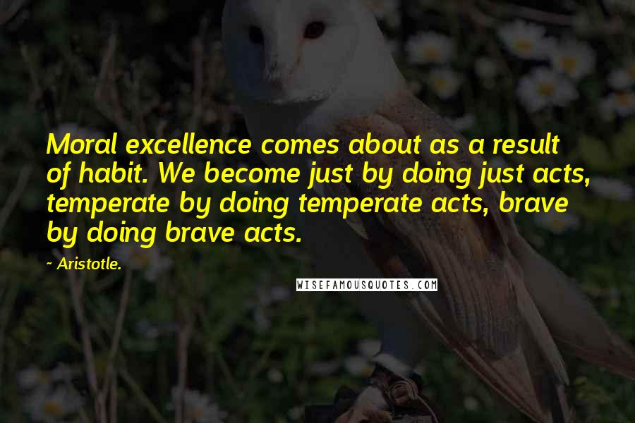 Aristotle. Quotes: Moral excellence comes about as a result of habit. We become just by doing just acts, temperate by doing temperate acts, brave by doing brave acts.