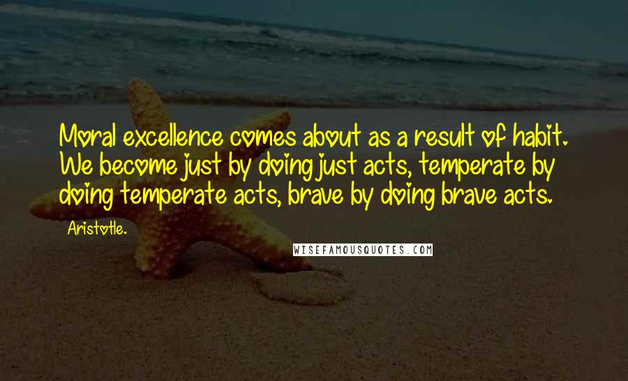 Aristotle. Quotes: Moral excellence comes about as a result of habit. We become just by doing just acts, temperate by doing temperate acts, brave by doing brave acts.