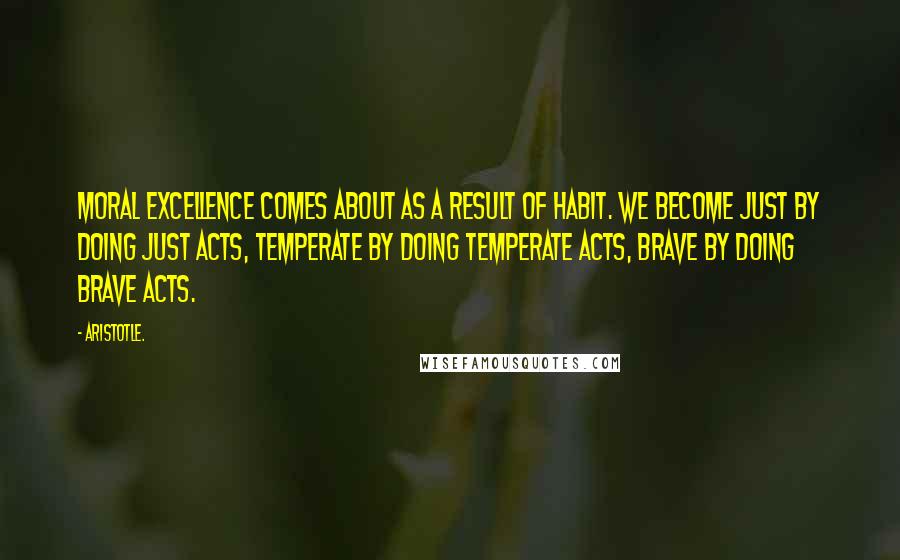 Aristotle. Quotes: Moral excellence comes about as a result of habit. We become just by doing just acts, temperate by doing temperate acts, brave by doing brave acts.