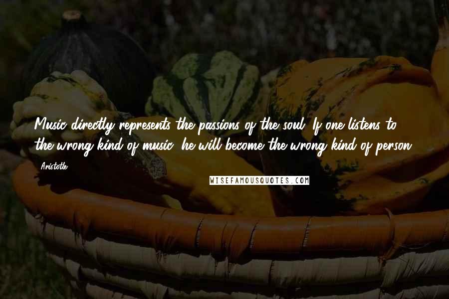 Aristotle. Quotes: Music directly represents the passions of the soul. If one listens to the wrong kind of music, he will become the wrong kind of person.