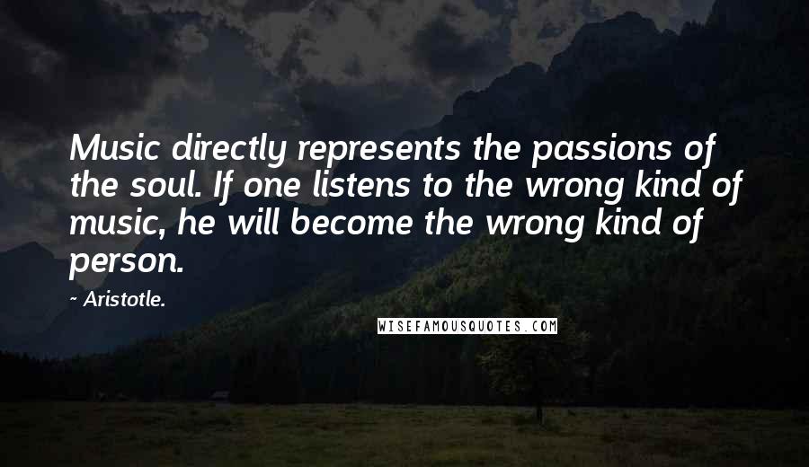 Aristotle. Quotes: Music directly represents the passions of the soul. If one listens to the wrong kind of music, he will become the wrong kind of person.