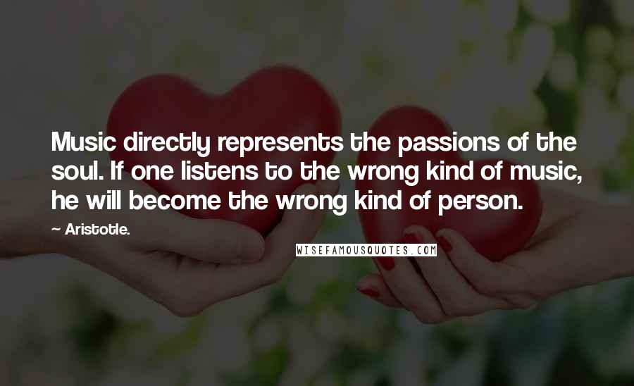Aristotle. Quotes: Music directly represents the passions of the soul. If one listens to the wrong kind of music, he will become the wrong kind of person.