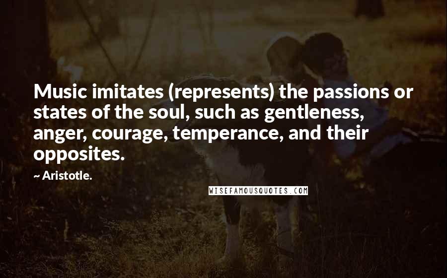 Aristotle. Quotes: Music imitates (represents) the passions or states of the soul, such as gentleness, anger, courage, temperance, and their opposites.