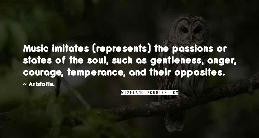 Aristotle. Quotes: Music imitates (represents) the passions or states of the soul, such as gentleness, anger, courage, temperance, and their opposites.