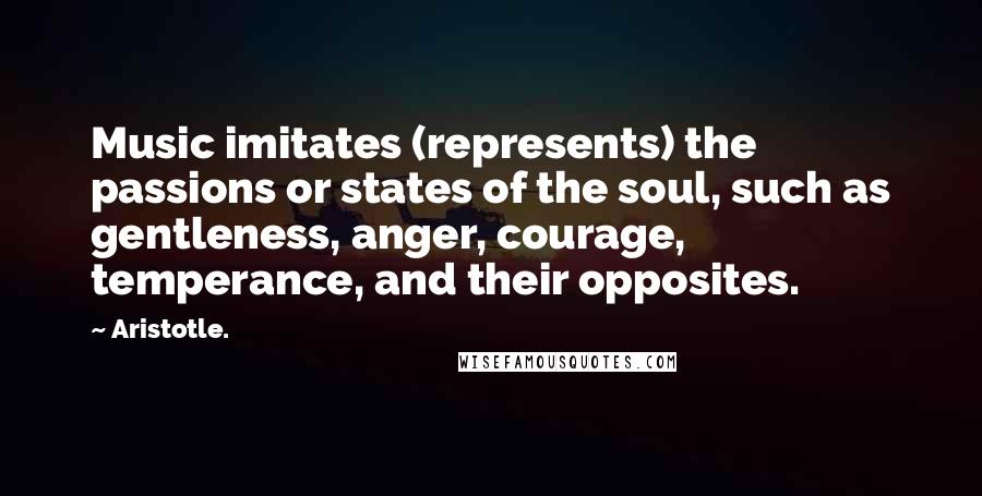 Aristotle. Quotes: Music imitates (represents) the passions or states of the soul, such as gentleness, anger, courage, temperance, and their opposites.