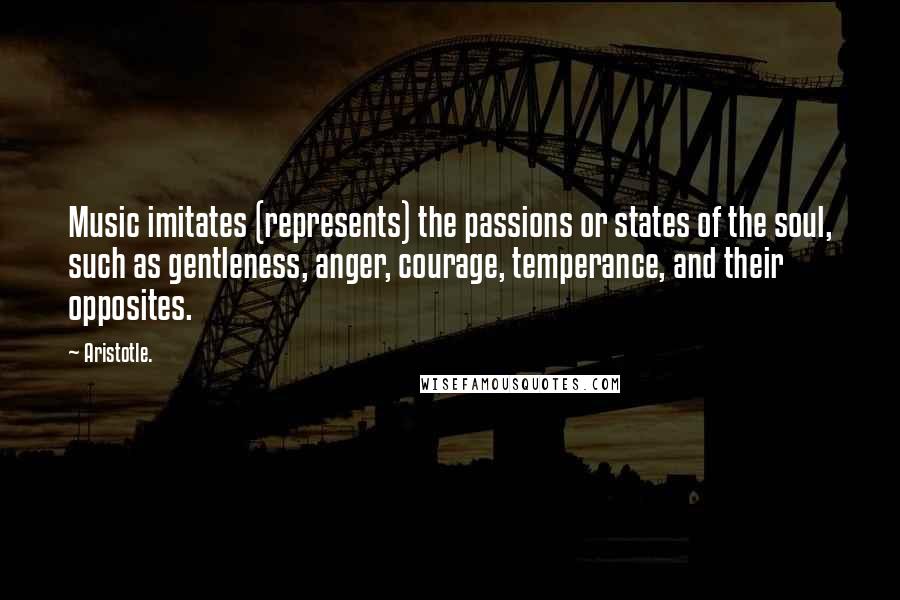 Aristotle. Quotes: Music imitates (represents) the passions or states of the soul, such as gentleness, anger, courage, temperance, and their opposites.