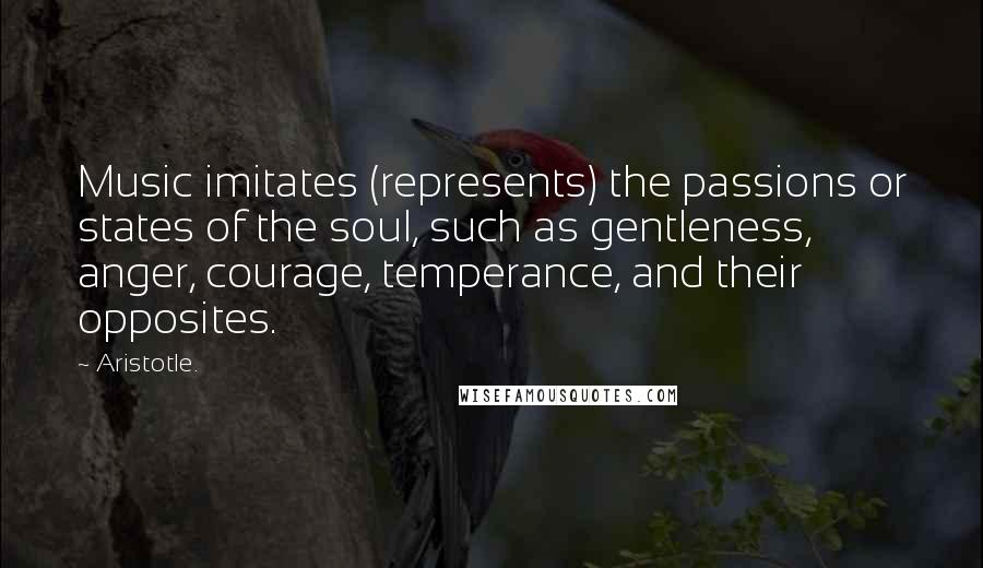 Aristotle. Quotes: Music imitates (represents) the passions or states of the soul, such as gentleness, anger, courage, temperance, and their opposites.