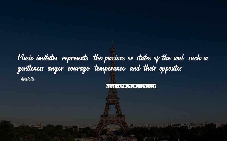 Aristotle. Quotes: Music imitates (represents) the passions or states of the soul, such as gentleness, anger, courage, temperance, and their opposites.