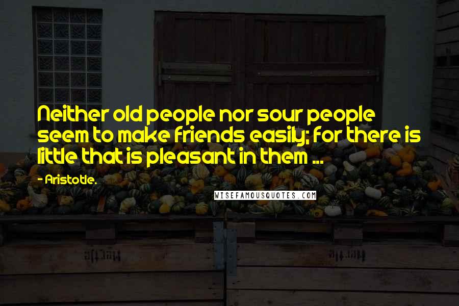 Aristotle. Quotes: Neither old people nor sour people seem to make friends easily; for there is little that is pleasant in them ...