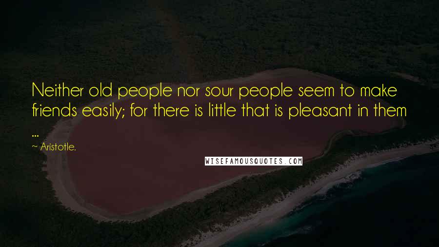 Aristotle. Quotes: Neither old people nor sour people seem to make friends easily; for there is little that is pleasant in them ...