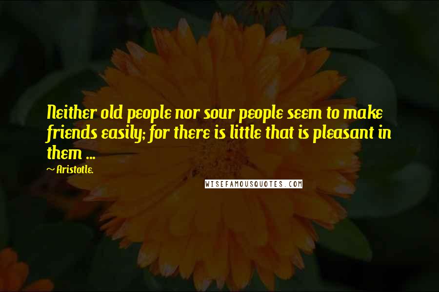 Aristotle. Quotes: Neither old people nor sour people seem to make friends easily; for there is little that is pleasant in them ...