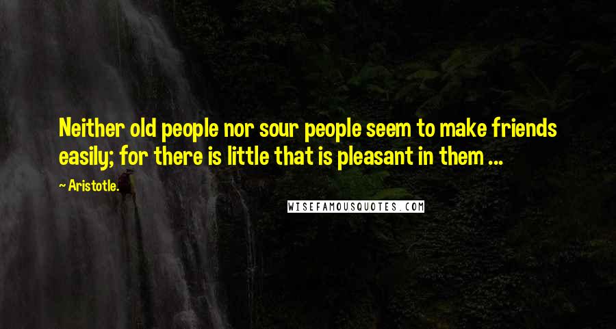 Aristotle. Quotes: Neither old people nor sour people seem to make friends easily; for there is little that is pleasant in them ...