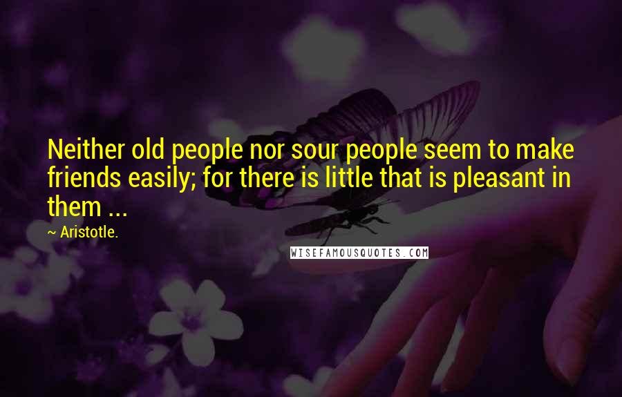 Aristotle. Quotes: Neither old people nor sour people seem to make friends easily; for there is little that is pleasant in them ...