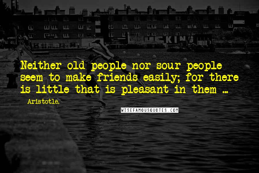 Aristotle. Quotes: Neither old people nor sour people seem to make friends easily; for there is little that is pleasant in them ...