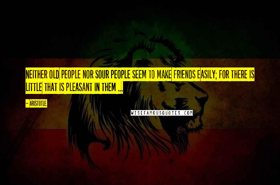 Aristotle. Quotes: Neither old people nor sour people seem to make friends easily; for there is little that is pleasant in them ...