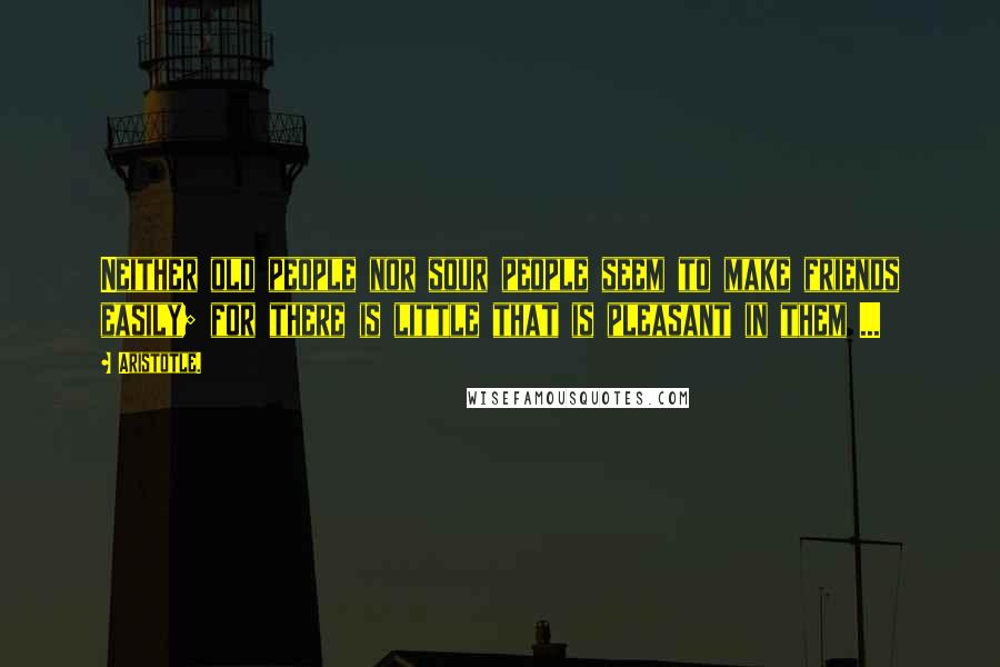 Aristotle. Quotes: Neither old people nor sour people seem to make friends easily; for there is little that is pleasant in them ...