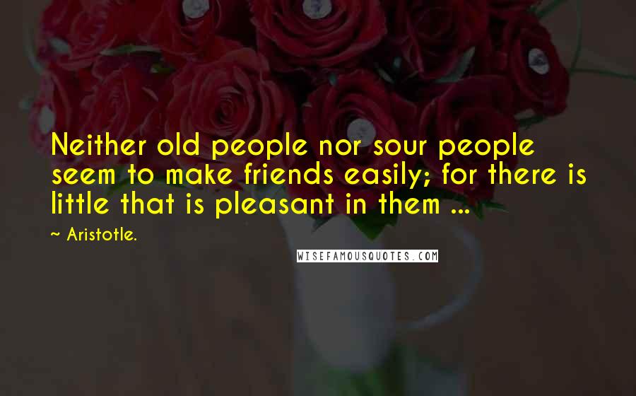 Aristotle. Quotes: Neither old people nor sour people seem to make friends easily; for there is little that is pleasant in them ...