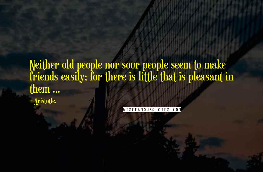 Aristotle. Quotes: Neither old people nor sour people seem to make friends easily; for there is little that is pleasant in them ...